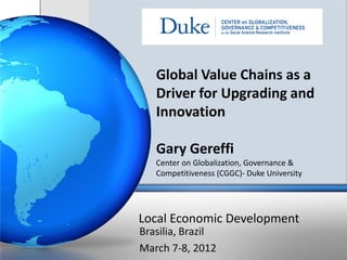 Global Value Chains as a
   Driver for Upgrading and
   Innovation

   Gary Gereffi
   Center on Globalization, Governance &
   Competitiveness (CGGC)- Duke University




Local Economic Development
Brasilia, Brazil
March 7-8, 2012
 
