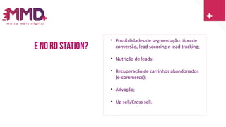 E no rd station?

Possibilidades de segmentação: tipo de
conversão, lead socoring e lead tracking;

Nutrição de leads;

Recuperação de carrinhos abandonados
(e-commerce);

Ativação;

Up sell/Cross sell.
 