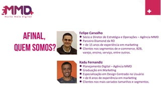 Afinal,
Quem somos?
Felipe Carvalho
 Sócio e Diretor de Estratégia e Operações – Agência MMD
 Parceiro Diamond da RD
 + de 15 anos de experiência em marketing
 Clientes nos segmentos de e-commerce, B2B,
varejo, ensino, serviço, entre outros.
Kadu Fernandiz
 Planejamento Digital – Agência MMD
 Graduação em Marketing
 Especialização em Design Centrado no Usuário
 + de 8 anos de experiência em marketing
 Clientes nos mais variados tamanhos e segmentos.
 