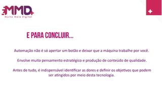 E Para concluir...
Automação não é só apertar um botão e deixar que a máquina trabalhe por você.
Envolve muito pensamento estratégico e produção de conteúdo de qualidade.
Antes de tudo, é indispensável identificar as dores e definir os objetivos que podem
ser atingidos por meio desta tecnologia.
 