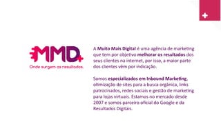 A Muito Mais Digital é uma agência de marketing
que tem por objetivo melhorar os resultados dos
seus clientes na internet, por isso, a maior parte
dos clientes vêm por indicação.
Somos especializados em Inbound Marketing,
otimização de sites para a busca orgânica, links
patrocinados, redes sociais e gestão de marketing
para lojas virtuais. Estamos no mercado desde
2007 e somos parceiro oficial do Google e da
Resultados Digitais.
 
