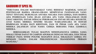 GAUDIUM ET SPES 76:
“TERUTAMA DALAM MASYARAKAT YANG BERSIFAT MAJEMUK, SANGAT
PENTINGLAH BAHWA ORANG-ORANG MEMPUNYAI PANDANGAN YANG
TEPAT TENTANG HUBUNGAN ANTARA NEGARA DAN GEREJA, DAN BAHWA
ADA PEMBEDAAN YANG JELAS ANTARA APA YANG DIJALANKAN OLEH
UMAT KRISTEN, ENTAH SEBAGAI PERORANGAN ENTAH SECARA KOLEKTIF,
ATAS NAMA MEREKA SENDIRI SELAKU WARGANEGARA DI BAWAH
BIMBINGAN SUARA HATI KRISTIANI, DAN DI PIHAK LAIN APA YANG
MEREKA JALANKAN ATAS NAMA GEREJA BERSAMA PARA GEMBALA
MEREKA.
BERDASARKAN TUGAS MAUPUN WEWENANGNYA GEREJA SAMA
SEKALI TIDAK DAPAT DI CAMPUR ADUKKAN DENGAN NEGARA, DAN TIDAK
TERIKAT PADA SITEM POLITIK MANAPUN JUGA. SEKALIGUS GEREJA ITU
MENJADI TANDA DALAM PERLINDUNGAN TRANSENDESI PRIBADI
MANUSIA.”
 