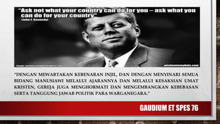 GAUDIUM ET SPES 76
“DENGAN MEWARTAKAN KEBENARAN INJIL, DAN DENGAN MENYINARI SEMUA
BIDANG MANUSIAWI MELALUI AJARANNYA DAN MELALUI KESAKSIAN UMAT
KRISTEN, GEREJA JUGA MENGHORMATI DAN MENGEMBANGKAN KEBEBASAN
SERTA TANGGUNG JAWAB POLITIK PARA WARGANEGARA.”
 