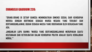 EVANGELII GAUDIUM 220:
“ORANG-ORANG DI SETIAP BANGSA MENINGKATKAN DIMENSI SOSIAL DARI KEHIDUPAN
MEREKA DENGAN BERTINDAK SEBAGAI WARGA NEGARA YANG TERLIBAT DAN
BERTANGGUNGJAWAB, BUKAN SEBAGAI MASSA YANG DIGERAKKAN OLEH KEKUASAAN YANG
ADA.
JANGANLAH LUPA BAHWA ‘WARGA YANG BERTANGGUNGJAWAB MERUPAKAN SUATU
KEUTAMAAN DAN KETERLIBATAN DALAM KEHIDUPAN POLITIK ADALAH SUATU KEWAJIBAN
MORAL.’”
 