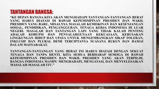 TANTANGAN BANGSA:
“KE DEPAN BANGSA KITA AKAN MENGHADAPI TANTANGAN-TANTANGAN BERAT
YANG HARUS DIATASI DI BAWAH KEPEMIMPINAN PRESIDEN DAN WAKIL
PRESIDEN YANG BARU, MISALNYA MASALAH KEMISKINAN DAN KESENJANGAN
SOSIAL, PENDIDIKAN, PENGANGGURAN, TENAGA KERJA INDONESIA DI LUAR
NEGERI. MASALAH DAN TANTANGAN LAIN YANG TIDAK KALAH PENTING
ADALAH KORUPSI DAN PENYALAHGUNAAN KEKUASAAN, KERUSAKAN
LINGKUNGAN HIDUP DAN UPAYA UNTUK MENGEMBANGKAN SIKAP TOLERAN,
INKLUSIF DAN PLURAL DEMI TERCIPTANYA SUASANA RUKUN DAN DAMAI
DALAM MASYARAKAT.
TANTANGAN-TANTANGAN YANG BERAT INI HARUS DIATASI DENGAN SEKUAT
TENAGA DAN TANPA HENTI. KITA SEMUA BERHARAP SEMOGA DI BAWAH
KEPEMIMPINAN PRESIDEN DAN WAKIL PRESIDEN YANG AKAN TERPILIH,
BANGSA INDONESIA MAMPU MENGHADAPI, MENGATASI, DAN MENYELESAIKAN
MASALAH-MASALAH ITU.”
 