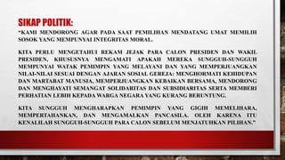 SIKAP POLITIK:
“KAMI MENDORONG AGAR PADA SAAT PEMILIHAN MENDATANG UMAT MEMILIH
SOSOK YANG MEMPUNYAI INTEGRITAS MORAL.
KITA PERLU MENGETAHUI REKAM JEJAK PARA CALON PRESIDEN DAN WAKIL
PRESIDEN, KHUSUSNYA MENGAMATI APAKAH MEREKA SUNGGUH-SUNGGUH
MEMPUNYAI WATAK PEMIMPIN YANG MELAYANI DAN YANG MEMPERJUANGKAN
NILAI-NILAI SESUAI DENGAN AJARAN SOSIAL GEREJA: MENGHORMATI KEHIDUPAN
DAN MARTABAT MANUSIA, MEMPERJUANGKAN KEBAIKAN BERSAMA, MENDORONG
DAN MENGHAYATI SEMANGAT SOLIDARITAS DAN SUBSIDIARITAS SERTA MEMBERI
PERHATIAN LEBIH KEPADA WARGA NEGARA YANG KURANG BERUNTUNG.
KITA SUNGGUH MENGHARAPKAN PEMIMPIN YANG GIGIH MEMELIHARA,
MEMPERTAHANKAN, DAN MENGAMALKAN PANCASILA. OLEH KARENA ITU
KENALILAH SUNGGUH-SUNGGUH PARA CALON SEBELUM MENJATUHKAN PILIHAN.”
 
