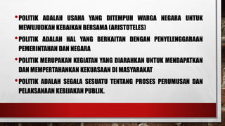 •POLITIK ADALAH USAHA YANG DITEMPUH WARGA NEGARA UNTUK
MEWUJUDKAN KEBAIKAN BERSAMA (ARISTOTELES)
•POLITIK ADALAH HAL YANG BERKAITAN DENGAN PENYELENGGARAAN
PEMERINTAHAN DAN NEGARA
•POLITIK MERUPAKAN KEGIATAN YANG DIARAHKAN UNTUK MENDAPATKAN
DAN MEMPERTAHANKAN KEKUASAAN DI MASYARAKAT
•POLITIK ADALAH SEGALA SESUATU TENTANG PROSES PERUMUSAN DAN
PELAKSANAAN KEBIJAKAN PUBLIK.
 