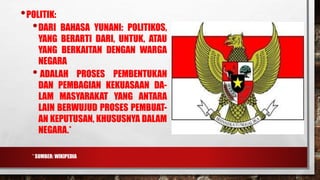 •POLITIK:
•DARI BAHASA YUNANI: POLITIKOS,
YANG BERARTI DARI, UNTUK, ATAU
YANG BERKAITAN DENGAN WARGA
NEGARA
• ADALAH PROSES PEMBENTUKAN
DAN PEMBAGIAN KEKUASAAN DA-
LAM MASYARAKAT YANG ANTARA
LAIN BERWUJUD PROSES PEMBUAT-
AN KEPUTUSAN, KHUSUSNYA DALAM
NEGARA.*
* SUMBER: WIKIPEDIA
 