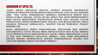 GAUDIUM ET SPES 75:
“SAMA SEKALI SESUAILAH DENGAN KODRAT MANUSIA MENEMUKAN
STRUKTUR-STRUKTUR POLITIK BERDASARKAN HUKUM, YANG SELALU SEMAKIN
BAIK DAN TANPA DESKRIMINASI MEMBUKA KESEMPATAN EFEKTIF BAGI
SEMUA WARGA NEGARA, UNTUK SECARA BEBAS DAN AKTIF BERPERANSERTA
BAIK DALAM MENETAPKAN DASAR-DASAR HUKUM BAGI NEGARA, DALAM
MENENTUKAN SISTEM PEMERINTAHAN NEGARA, DAN BIDANG-BIDANG SERTA
SASARAN PELBAGAI LEMBAGANYA, MAUPUN DALAM PEMILIHAN PEJABAT
PEMERINTAH.
MAKA HENDAKNYA SEMUA WARGANEGARA MENYADARI HAK MAUPUN
KEWAJIBANNYA UNTUK SECARA BEBAS MENGGUNAKAN HAK SUARA MEREKA
GUNA MENINGKATKAN KESEJAHTERAAN UMUM. GEREJA MEMANDANG LAYAK
DI PUJI DAN DIHORMATI KEGIATAN MEREKA, YANG DEMI PENGABDIAN
KEPADA SESAMA MEMBAKTIKAN KEPADA KESEJAHTERAAN NEGARA DAN
SANGGUP MEMIKUL BEBAN KEWAJIBAN MEREKA.”
 