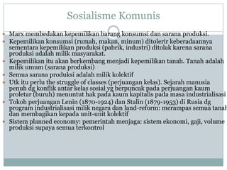 Sosialisme Komunis
 Marx membedakan kepemilikan barang konsumsi dan sarana produksi.
 Kepemilikan konsumsi (rumah, makan, minum) ditolerir keberadaannya
sementara kepemilikan produksi (pabrik, industri) ditolak karena sarana
produksi adalah milik masyarakat.
 Kepemilikan itu akan berkembang menjadi kepemilikan tanah. Tanah adalah
milik umum (sarana produksi)
 Semua sarana produksi adalah milik kolektif
 Utk itu perlu the struggle of classes (perjuangan kelas). Sejarah manusia
penuh dg konflik antar kelas sosial yg berpuncak pada perjuangan kaum
proletar (buruh) menuntut hak pada kaum kapitalis pada masa industrialisasi
 Tokoh perjuangan Lenin (1870-1924) dan Stalin (1879-1953) di Rusia dg
program industrialisasi milik negara dan land-reform: merampas semua tanah
dan membagikan kepada unit-unit kolektif
 Sistem planned economy: pemerintah menjaga: sistem ekonomi, gaji, volume
produksi supaya semua terkontrol
 