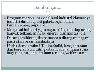 Sambungan...
 Program mereka: nasionalisasi industri khususnya
industri dasar seperti pabrik baja, bahan
kimia, semen, pupuk, dll.
 Mengusai industri yg menguasai hajat hidup orang
banyak telkom, minyak, energi, transportasi dll.
 Dasar pemikiran: jika perusahan ditangani negara
pasti akan besar manfaatnya
 Usaha demokratis: UU diperbaiki, kesejahteraan
dan keselamatan ditingkatkan, ada jaminan sosia
bagi yang tua, ada jaminan tentang welfare state
 