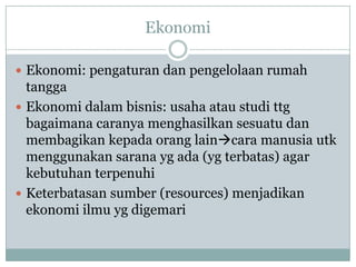 Ekonomi
 Ekonomi: pengaturan dan pengelolaan rumah
tangga
 Ekonomi dalam bisnis: usaha atau studi ttg
bagaimana caranya menghasilkan sesuatu dan
membagikan kepada orang laincara manusia utk
menggunakan sarana yg ada (yg terbatas) agar
kebutuhan terpenuhi
 Keterbatasan sumber (resources) menjadikan
ekonomi ilmu yg digemari
 