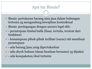 Apa itu Bisnis?
 Bisnis: pertukaran barang atau jasa dalam hubungan
tertentu yg mengandung kewajiban kontraktual
 Bisnis: perdagangan dengan unsur2 legal sbb:
 - persetujuan timbal balik (lisan, tertulis, tersirat dari
tindakan)
 - kemampuan pihak-pihak terlibat (waras) utk membuat
persetujuan
 - ada barang/jasa yang dipertukarkan
 - ada obyek hukum (dasar keadaan bersama) yg dipakai
 - ada kesepakatan/deal tertentu
 