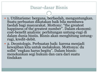 Dasar-dasar Bisnis
 1. Utilitarisme: berguna, berfaedah, menguntungkan.
Suatu perbuatan dikatakan baik bila membawa
faedah bagi masyarakat. Mottony: “the greatest
happiness of the greatest number”. Dalam ekonomi:
cost-benefit analysis: perhitungan untung-rugi di
dalam dunia bisnis. Bisnis akan menghitung untung-
rugi, kredit-debit.
 2. Deontologis. Perbuatan baik: karena menjadi
kewajiban kita untuk melakukan. Mottonya: du
sollst “engkau harus begitu”. Dalam bisnis:
menekankan segi hukum dan cara dari suatu
tindakan
 