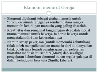 Ekonomi menurut Gereja
 Ekonomi dipahami sebagai usaha manusia untuk
“produksi rumah tangganya sendiri” dalam rangka
memenuhi kehidupan manusia yang paling dasariah.
 Kreativitas dan semangat tanggungjawab adalah modal
utama manusia untuk bekerja. Ia harus bekerja untuk
menyatakan diri dan keberadaannya
 Namun setiap pekerjaan (untuk memenuhi kebutuhan)
tidak boleh mengalienasikan manusia dari dunianya dan
tidak boleh juga terjadi penghisapan dan pelecehan
martabat manusia itu sendiri (Marx) dan sekaligus
pengejaran kebutuhan ekonomi bukan segala-galanya di
dalam kehidupan bersama (Smith, Liberal).
 