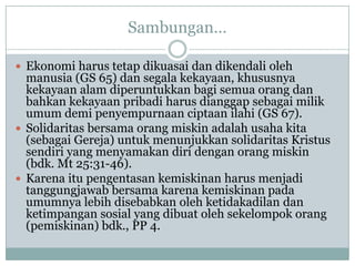 Sambungan…
 Ekonomi harus tetap dikuasai dan dikendali oleh
manusia (GS 65) dan segala kekayaan, khususnya
kekayaan alam diperuntukkan bagi semua orang dan
bahkan kekayaan pribadi harus dianggap sebagai milik
umum demi penyempurnaan ciptaan ilahi (GS 67).
 Solidaritas bersama orang miskin adalah usaha kita
(sebagai Gereja) untuk menunjukkan solidaritas Kristus
sendiri yang menyamakan diri dengan orang miskin
(bdk. Mt 25:31-46).
 Karena itu pengentasan kemiskinan harus menjadi
tanggungjawab bersama karena kemiskinan pada
umumnya lebih disebabkan oleh ketidakadilan dan
ketimpangan sosial yang dibuat oleh sekelompok orang
(pemiskinan) bdk., PP 4.
 