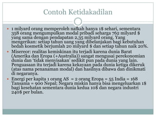 Contoh Ketidakadilan
 1 milyard orang memperoleh nafkah hanya 1$ sehari, sementara
358 orang mengumpulkan modal pribadi seharga 762 milyard $
yang sama dengan pendapatan 2,35 milyard orang. Yang
mengerikan: setiap tahun uang yang dibelanjakan bagi kebutuhan
bedah kosmetik berjumlah 20 milyard $ dan setiap tahun naik 20%.
 Misereor: realitas kemiskinan itu terjadi karena dunia Barat
(Amerika dan Eropa (+Australia)) sangat mengusai perekonomian
dunia dan „tidak menyisakan‟ sedikit pun pada dunia yang lain.
Penguasaan itu terjadi karena kekayaan pada dunia ketiga dikeruk
(atas nama penanaman modal) dan hasilnya dibawa dan dinikmati
di negaranya.
 Energi per kapita 1 orang AS = 2 orang Eropa = 55 India = 168
Tansania = 900 Nepal; Negara miskin hanya bisa mengeluarkan 1$
bagi kesehatan sementara dunia kedua 10$ dan negara industri
240$ per bulan.
 