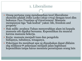 1. Liberalisme
 Orang pertama yang mendasarkan teori liberalisme
ekonomi adalah John Locke (1632-1704) dengan teori dlm
bukunya Two Treatises of Government: Manusia
mempunyai tiga “hak kodrat” yakni: life, freedom and
property
 Hak milik: awalnya Tuhan menyerahkan alam ini kepada
manusia utk dipakai bersama. Kepemilikan itu muncul
karena manusia bekerja.
 Kerja: manusia menjadi tuan dan pengelola
hidupnya, tubuhnya, tenaganya.
 Pekerjaan itu membuat apa yg diusahakan dapat diklaim
sbg miliknya pekerjaan menjadi jalan legitimasi
kepemilikan tanpa harus meminta persetujuan orang lain
 