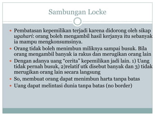 Sambungan Locke
 Pembatasan kepemilikan terjadi karena didorong oleh sikap
ugahari: orang boleh mengambil hasil kerjanya itu sebanyak
ia mampu mengkonsumsinya.
 Orang tidak boleh menimbun miliknya sampai busuk. Bila
orang mengambil banyak ia rakus dan merugikan orang lain
 Dengan adanya uang “cerita” kepemilikan jadi lain. 1) Uang
tidak pernah busuk, 2)relatif utk disebut banyak dan 3) tidak
merugikan orang lain secara langsung
 So, membuat orang dapat menimbun harta tanpa batas
 Uang dapat melintasi dunia tanpa batas (no border)
 