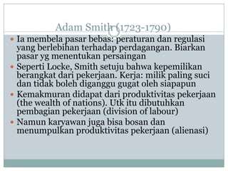 Adam Smith (1723-1790)
 Ia membela pasar bebas: peraturan dan regulasi
yang berlebihan terhadap perdagangan. Biarkan
pasar yg menentukan persaingan
 Seperti Locke, Smith setuju bahwa kepemilikan
berangkat dari pekerjaan. Kerja: milik paling suci
dan tidak boleh diganggu gugat oleh siapapun
 Kemakmuran didapat dari produktivitas pekerjaan
(the wealth of nations). Utk itu dibutuhkan
pembagian pekerjaan (division of labour)
 Namun karyawan juga bisa bosan dan
menumpulkan produktivitas pekerjaan (alienasi)
 