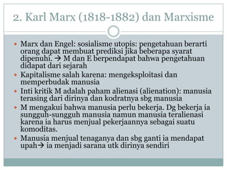 2. Karl Marx (1818-1882) dan Marxisme
 Marx dan Engel: sosialisme utopis: pengetahuan berarti
orang dapat membuat prediksi jika beberapa syarat
dipenuhi.  M dan E berpendapat bahwa pengetahuan
didapat dari sejarah
 Kapitalisme salah karena: mengeksploitasi dan
memperbudak manusia
 Inti kritik M adalah paham alienasi (alienation): manusia
terasing dari dirinya dan kodratnya sbg manusia
 M mengakui bahwa manusia perlu bekerja. Dg bekerja ia
sungguh-sungguh manusia namun manusia teralienasi
karena ia harus menjual pekerjaannya sebagai suatu
komoditas.
 Manusia menjual tenaganya dan sbg ganti ia mendapat
upah ia menjadi sarana utk dirinya sendiri
 