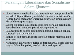 Persaingan Liberalisme dan Sosialisme
dalam Ekonomi
 Liberalisme: menekankan hak manusia utk mempunyai milik
pribadi. Inti pemikirannya adalah kebebasan individu (liber).
Negara harus menjamin warganya agar tetap aman. Negara
tdk boleh campur tangan
 Sistem ekonomi: laissez faire (biar saja berjalan demikian).
Pasar berjalan menurut permintaan-penawaran
 Dalam suasana bebas: kesempatan harus diberikan kepada
kompetisi dan persaingan
 Monopoli dan proteksionisme ditolak karena membuahkan
intervensi
 Namun tdk ada yg 100% terlepas dari negara. Negara campur
tangan dalam hal pajak, regulasi eksport-import dll.
 