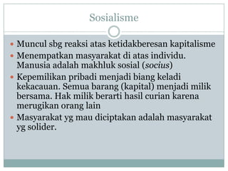 Sosialisme
 Muncul sbg reaksi atas ketidakberesan kapitalisme
 Menempatkan masyarakat di atas individu.
Manusia adalah makhluk sosial (socius)
 Kepemilikan pribadi menjadi biang keladi
kekacauan. Semua barang (kapital) menjadi milik
bersama. Hak milik berarti hasil curian karena
merugikan orang lain
 Masyarakat yg mau diciptakan adalah masyarakat
yg solider.
 