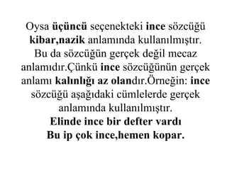 Oysa  üçüncü  seçenekteki  ince  sözcüğü  kibar,nazik  anlamında kullanılmıştır. Bu da sözcüğün gerçek değil mecaz anlamıdır.Çünkü  ince  sözcüğünün gerçek anlamı  kalınlığı az olan dır.Örneğin:  ince  sözcüğü aşağıdaki cümlelerde gerçek anlamında kullanılmıştır. Elinde ince bir defter vardı Bu ip çok ince,hemen kopar. 