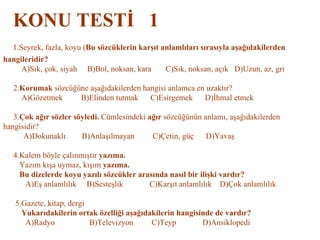 KONU TESTİ  1   1.Seyrek, fazla, koyu ( Bu sözcüklerin karşıt anlamlıları sırasıyla aşağıdakilerden  hangileridir?   A)Sık, çok, siyah  B)Bol, noksan, kara  C)Sık, noksan, açık  D)Uzun, az, gri     2. Korumak  sözcüğüne aşağıdakilerden hangisi anlamca en uzaktır?   A)Gözetmek  B)Elinden tutmak  C)Esirgemek  D)İhmal etmek   3. Çok ağır sözler söyledi.  Cümlesindeki  ağır  sözcüğünün anlamı, aşağıdakilerden hangisidir?   A)Dokunaklı  B)Anlaşılmayan  C)Çetin, güç  D)Yavaş   4.Kalem böyle çalınmıştır  yazıma.   Yazım kışa uymaz, kışım  yazıma.   Bu dizelerde koyu yazılı sözcükler arasında nasıl bir ilişki vardır?   A)Eş anlamlılık  B)Sesteşlik  C)Karşıt anlamlılık  D)Çok anlamlılık   5.Gazete, kitap, dergi   Yukarıdakilerin ortak özelliği aşağıdakilerin hangisinde de vardır?   A)Radyo  B)Televizyon  C)Teyp  D)Ansiklopedi 