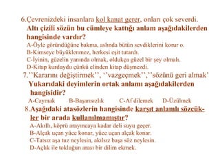 6.Çevrenizdeki insanlara  kol kanat gerer , onları çok severdi.   Altı çizili sözün bu cümleye kattığı anlam aşağıdakilerden   hangisinde vardır?   A-Öyle göründüğüne bakma, aslında bütün sevdiklerini korur o.   B-Kimseye büyüklenmez, herkesi eşit tutardı.   C-İyinin, güzelin yanında olmak, oldukça güzel bir şey olmalı.   D-Kitap kurduydu çünkü elinden kitap düşmezdi.   7.’’Kararını değiştirmek’’, ‘’vazgeçmek’’,’’sözünü geri almak’   Yukarıdaki deyimlerin ortak anlamı aşağıdakilerden   hangisidir?   A-Caymak  B-Başarısızlık  C-Af dilemek  D-Üzülmek   8. Aşağıdaki atasözlerin hangisinde  karşıt anlamlı sözcük-   ler  bir arada  kullanılmamıştır ?   A-Akıllı, köprü arayıncaya kadar deli suyu geçer.   B-Alçak uçan yüce konar, yüce uçan alçak konar.   C-Tatsız aşa tuz neylesin, akılsız başa söz neylesin.   D-Açlık ile tokluğun arası bir dilim ekmek. 