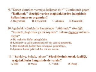 9.’’Durup dururken vurmaya kalkmaz mı?’’ Cümlesinde geçen   ‘’Kalkmak’’ sözcüğü yerine aşağıdakilerden hangisinin   kullanılması en uygundur?   A-Doğrulmak  B-Yeltenmek  C-Atılmak  D-Uzanmak   10.Aşağıdaki cümlelerin hangisinde ‘’götürmek’’ sözcüğü,   ‘’taşımak,ulaştırmak ya da koymak’’ anlamı  dışında  kullanıl-   mıştır?   A-Bu mektubu lütfen ona götürün.   B-Kimsesiz ve yaşlı komşusuna sık sık yemek götürürdü.   C-Ben küçükken babam beni sinemaya götürürmüş.   D-İçimizde haber getirecek bir tek sen vatsın.   11.’’Sandalye, koltuk, tabure’’  Sözcüklerinin ortak özelliği,   aşağıdakilerin hangisinde de vardır?   A-Sıra  B-Masa  C-Yatak  D-Dolap 