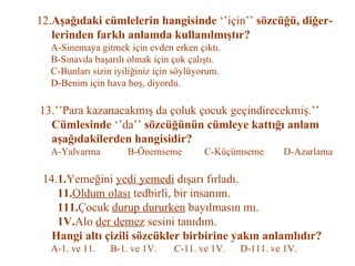 12. Aşağıdaki cümlelerin hangisinde  ‘’için’’  sözcüğü, diğer-   lerinden farklı anlamda kullanılmıştır?   A-Sinemaya gitmek için evden erken çıktı.   B-Sınavda başarılı olmak için çok çalıştı.   C-Bunları sizin iyiliğiniz için söylüyorum.   D-Benim için hava hoş, diyordu.   13.’’Para kazanacakmış da çoluk çocuk geçindirecekmiş.’’     Cümlesinde  ‘’da’’  sözcüğünün cümleye kattığı anlam   aşağıdakilerden hangisidir?   A-Yalvarma  B-Önemseme  C-Küçümseme  D-Azarlama   14. 1. Yemeğini  yedi yemedi  dışarı fırladı.   11. Oldum olası  tedbirli, bir insanım.   111. Çocuk  durup dururken  bayılmasın mı.   1V. Alo  der demez  sesini tanıdım.   Hangi altı çizili sözcükler birbirine yakın anlamlıdır?   A-1. ve 11.  B-1. ve 1V.  C-11. ve 1V.  D-111. ve 1V. 
