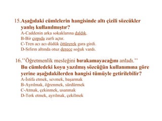 15. Aşağıdaki cümlelerin hangisinde altı çizili sözcükler    yanlış kullanılmıştır?   A-Caddenin arka sokaklarına  daldık .   B-Bir  çırpıda  zarfı açtır.   C-Tren acı acı düdük  öttürerek  gara girdi.   D-Sıfırın altında otuz  derece  soğuk vardı.   16.’’Öğretmenlik mesleğini  bırakamayacağını  anladı.’’   Bu cümledeki koyu yazılmış sözcüğün kullanımına göre   yerine aşağıdakilerden hangisi tümüyle getirilebilir?   A-İstifa etmek, sevmek, başarmak   B-Ayrılmak, öğrenmek, sürdürmek   C-Atmak, çekinmek, usanmak   D-Terk etmek, ayrılmak, çekilmek   