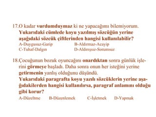 17.O kadar  vurdumduymaz  ki ne yapacağımı bilemiyorum.   Yukarıdaki cümlede koyu yazılmış sözcüğün yerine    aşağıdaki sözcük çiftlerinden hangisi kullanılabilir?   A-Duygusuz-Garip  B-Aldırmaz-Acayip   C-Tuhaf-Dalgın  D-Aldırışsız-Sorumsuz   18.Çocuğunun bozuk oyuncağını  onardıktan  sonra günlük işle-   rini  görmeye  başladı. Daha sonra onun her isteğini yerine   getirmenin  yanlış olduğunu düşündü.   Yukarıdaki paragrafta koyu yazılı sözcüklerin yerine aşa-   ğıdakilerden hangisi kullanılırsa, paragraf anlamını olduğu   gibi korur?   A-Düzeltme  B-Düzenlemek  C-İşletmek  D-Yapmak 