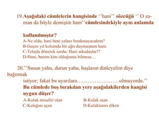 19. Aşağıdaki cümlelerin hangisinde  ‘’hani’’  sözcüğü  ‘’ O za-   man da böyle demiştin hani’’ cümlesindekiyle aynı anlamda    kullanılmıştır?   A-Ne oldu, hani beni yalnız bırakmayacaktın?   B-Geçen yıl kolumda bir ağrı duymuştum hani.   C-Telaşla dönerek sordu: Hani arkadaşlar!?   D-Hani, benim kim olduğumu bilmese…   20.’’Susun yahu, durun yahu, başlasın dinleyelim diye bağırmak   istiyor; fakat bu uyarılara……………………olmuyordu.’’   Bu cümlede boş bırakılan yere aşağıdakilerden hangisi   uygun düşer?   A-Kulak misafiri olan  B-Kulak asan   C-Kulağını açan  D-Kulaklarını diken 