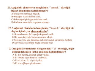 21. Aşağıdaki cümlelerin hangisinde,  ‘’sarmak’’  sözcüğü   mecaz anlamında kullanılmıştır?   A-Bu iş beni sarmaya başladı.   B-Kuşağını sıkıca beline sardı.   C-Salıncağın ipini ağacın dalına sardı.   D-Kollarını annesinin boynuna sarmıştı.   22. Aşağıdaki cümlelerin hangisinde  ‘’kuyruk’’  sözcüğü bir    deyim içinde yer  almamaktadır ?   A-Sonunda onun da kuyruğu kapana kısıldı.   B-Bir anda kuyruğu kapının arasına sıkıştı.   C-Seninki yine güç durumda kalınca kuyruk sallamaya başladı.   D-Kuyruk acısı olmasa böyle konuşur mu?   23. Aşağıdaki cümlelerin hangisindeki  ‘’el’’  sözcüğü, diğer   dördündekinden farklı anlamda kullanılmıştır?   A-El elin nesine, gülerek gider yasına.   B-El sözüne uyan karısını tez boşar.   C-El eli yıkar, iki el yüzü yıkar.   D-El için ağlayan gözden olur. 