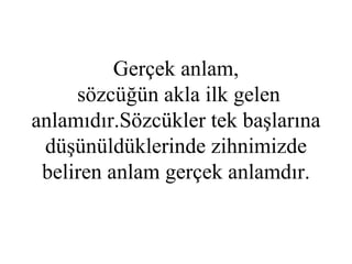 Gerçek anlam,  sözcüğün akla ilk gelen anlamıdır.Sözcükler tek başlarına düşünüldüklerinde zihnimizde beliren anlam gerçek anlamdır. 