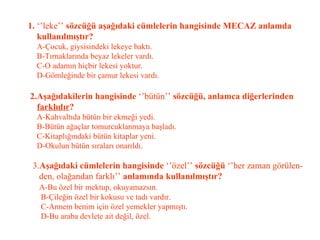 1.  ‘’leke’’  sözcüğü aşağıdaki cümlelerin hangisinde MECAZ anlamda    kullanılmıştır?   A-Çocuk, giysisindeki lekeye baktı.   B-Tırnaklarında beyaz lekeler vardı.   C-O adamın hiçbir lekesi yoktur.   D-Gömleğinde bir çamur lekesi vardı.   2.Aşağıdakilerin hangisinde  ‘’bütün’’  sözcüğü, anlamca diğerlerinden   farklıdır ?   A-Kahvaltıda bütün bir ekmeği yedi.   B-Bütün ağaçlar tomurcuklanmaya başladı.   C-Kitaplığındaki bütün kitaplar yeni.   D-Okulun bütün sıraları onarıldı.   3. Aşağıdaki cümlelerin hangisinde  ‘’özel’’  sözcüğü  ‘’her zaman görülen-   den, olağandan farklı’’  anlamında kullanılmıştır?   A-Bu özel bir mektup, okuyamazsın.   B-Çileğin özel bir kokusu ve tadı vardır.   C-Annem benim için özel yemekler yapmıştı.   D-Bu araba devlete ait değil, özel. 