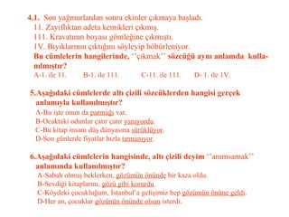 4.1.  Son yağmurlardan sonra ekinler çıkmaya başladı.   11. Zayıflıktan adeta kemikleri çıkmış.   111. Kravatının boyası gömleğine çıkmıştı.   1V. Bıyıklarının çıktığını söyleyip böbürleniyor.   Bu cümlelerin hangilerinde,  ‘’çıkmak’’  sözcüğü aynı anlamda  kulla-   nılmıştır?   A-1. ile 11.  B-1. ile 111.  C-11. ile 111.  D- 1. ile 1V.   5.Aşağıdaki cümlelerde altı çizili sözcüklerden hangisi gerçek    anlamıyla kullanılmıştır?   A-Bu işte onun da  parmağı  var.   B-Ocaktaki odunlar çatır çatır  yanıyordu .   C-Bu kitap insanı düş dünyasına  sürüklüyor .   D-Son günlerde fiyatlar hızla  tırmanıyor .   6.Aşağıdaki cümlelerin hangisinde, altı çizili deyim  ‘’anımsamak’’   anlamında kullanılmıştır?   A-Sabah olmuş beklerken,  gözümün önünde  bir kaza oldu.   B-Sevdiği kitaplarını,  gözü gibi korurdu .   C-Köydeki çocukluğum, İstanbul’a gelişimiz hep  gözümün önüne geldi .   D-Her an, çocuklar  gözünün önünde olsun  isterdi. 