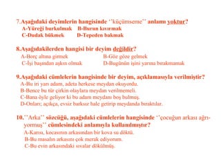 7. Aşağıdaki deyimlerin hangisinde  ‘’küçümseme’’  anlamı  yoktur ?   A-Yüreği burkulmak  B-Burun kıvırmak   C-Dudak bükmek  D-Tepeden bakmak   8.Aşağıdakilerden hangisi bir deyim  değildir ?   A-Borç altına girmek  B-Göz göze gelmek   C-İşi başından aşkın olmak  D-Bugünün işini yarına bırakmamak   9.Aşağıdaki cümlelerin hangisinde bir deyim, açıklamasıyla verilmiştir?   A-Bu iri yarı adam, adeta herkese meydan okuyordu.   B-Bence bu tür çirkin olaylara meydan verilmemeli.   C-Bana öyle geliyor ki bu adam meydanı boş bulmuş.   D-Onları; açıkça, evsiz barksız hale getirip meydanda bıraktılar.     10. ’’Arka’’  sözcüğü, aşağıdaki cümlelerin hangisinde  ‘’çocuğun arkası ağrı-   yormuş’’  cümlesindeki anlamıyla kullanılmıştır?   A-Karısı, kocasının arkasından bir kova su döktü.   B-Bu masalın arkasını çok merak ediyorum.   C-Bu evin arkasındaki sıvalar dökülmüş. 