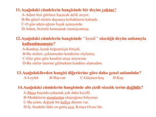 11.Aşağıdaki cümlelerin hangisinde bir deyim  yoktur ?   A-Adam bizi görünce kaçacak delik arıyor.   B-Bu güzel sözleri duyunca koltuklarım kabardı.   C-O gün adeta ağzını bıçak açmıyordu.   D-Adam, bizimle konuşmak istemiyormuş.   12.Aşağıdaki cümlelerin hangisinde  ‘’kendi’’  sözcüğü deyim anlamıyla   kullanılmamıştır ?   A-Kardeşi, kendi beğenmişin biriydi.   B-Bu sözleri, çekinmeden kendisine söylemiş.   C-Göz göre göre kendini ateşe atıyorsun.   D-Bu sözler üzerine gülmekten kendimi alamadım.   13.Aşağıdakilerden hangisi diğerlerine göre daha genel anlamlıdır?   A-Leylek  B-Hayvan  C-Göçmen kuş  D-Kuş   14.Aşağıdaki cümlelerin hangisinde altı çizili sözcük terim  değildir ?   A- Masa  başında çalışmak çok daha keyifli.   B-Maddelerin  atomlardan  oluştuğunu biliyoruz.   C-Bu şiirin, değişik bir  kafiye  düzeni var.   D-İç Anadolu’daki en geniş  ova , Konya Ovası’dır. 