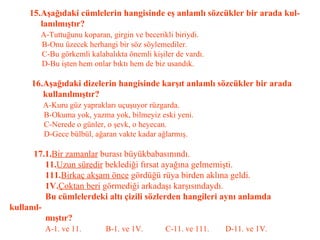 15.Aşağıdaki cümlelerin hangisinde eş anlamlı sözcükler bir arada kul-   lanılmıştır?   A-Tuttuğunu koparan, girgin ve becerikli biriydi.   B-Onu üzecek herhangi bir söz söylemediler.   C-Bu görkemli kalabalıkta önemli kişiler de vardı.   D-Bu işten hem onlar bıktı hem de biz usandık.   16.Aşağıdaki dizelerin hangisinde karşıt anlamlı sözcükler bir arada    kullanılmıştır?   A-Kuru güz yaprakları uçuşuyor rüzgarda.   B-Okuma yok, yazma yok, bilmeyiz eski yeni.   C-Nerede o günler, o şevk, o heyecan.   D-Gece bülbül, ağaran vakte kadar ağlarmış.   17.1. Bir zamanlar  burası büyükbabasınındı.   11. Uzun süredir  beklediği fırsat ayağına gelmemişti.   111. Birkaç akşam önce  gördüğü rüya birden aklına geldi.   1V. Çoktan beri  görmediği arkadaşı karşısındaydı.   Bu cümlelerdeki altı çizili sözlerden hangileri aynı anlamda kullanıl-   mıştır?   A-1. ve 11.  B-1. ve 1V.  C-11. ve 111.  D-11. ve 1V. 