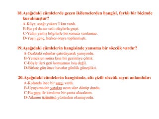 18.Aşağıdaki cümlelerde geçen ikilemelerden hangisi, farklı bir biçimde   kurulmuştur?   A-Köye, aşağı yukarı 3 km vardı.   B-Bu yıl da acı tatlı olaylarla geçti.   C-Yalan yanlış bilgilerle bir sonuca varılamaz.   D-Yaşlı genç, herkes oraya toplanmıştı.   19.Aşağıdaki cümlelerin hangisinde yansıma bir sözcük vardır?   A-Ocaktaki odunlar çatırdayarak yanıyordu.   B-Yemekten sonra kısa bir gezintiye çıktık.   C-Böyle ileri geri konuşması hoş değil.   D-Birkaç gün önce havalar günlük güneşlikti.   20.Aşağıdaki cümlelerin hangisinde, altı çizili sözcük soyut anlamlıdır:   A-Kolunda ince bir  sargı  vardı.   B-Uyuyamadan  yatakta  uzun süre dönüp durdu.   C-Bu  para  ile kendime bir çanta alacaktım.   D-Adamın  üzüntüsü  yüzünden okunuyordu.   