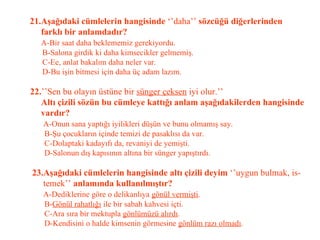 21.Aşağıdaki cümlelerin hangisinde  ‘’daha’’  sözcüğü diğerlerinden   farklı bir anlamdadır?   A-Bir saat daha beklememiz gerekiyordu.   B-Salona girdik ki daha kimsecikler gelmemiş.   C-Ee, anlat bakalım daha neler var.   D-Bu işin bitmesi için daha üç adam lazım.   22. ’’Sen bu olayın üstüne bir  sünger çeksen  iyi olur.’’   Altı çizili sözün bu cümleye kattığı anlam aşağıdakilerden hangisinde   vardır?   A-Onun sana yaptığı iyilikleri düşün ve bunu olmamış say.   B-Şu çocukların içinde temizi de pasaklısı da var.   C-Dolaptaki kadayıfı da, revaniyi de yemişti.   D-Salonun dış kapısının altına bir sünger yapıştırdı.   23.Aşağıdaki cümlelerin hangisinde altı çizili deyim  ‘’uygun bulmak, is-   temek’’  anlamında kullanılmıştır?   A-Dediklerine göre o delikanlıya  gönül vermişti .   B- Gönül rahatlığı  ile bir sabah kahvesi içti.   C-Ara sıra bir mektupla  gönlümüzü alırdı .   D-Kendisini o halde kimsenin görmesine  gönlüm razı olmadı . 