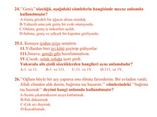 24. ’’Geniş’’ sözcüğü, aşağıdaki cümlelerin hangisinde mecaz anlamda    kullanılmıştır?   A-Geniş gövdeli bir ağacın altına oturduk.   B-Yalnızdı ama çok geniş bir evde oturuyordu.   C-Onlara, geniş iş imkanları açıldı.   D-Salona, geniş ve yüksek bir kapıdan giriliyordu.   25.1.  Konuyu  iyiden iyiye  araştırın.   11. Yıllardan beri  iyi kötü  geçinip gidiyorlar.   111. Sınava,  gereği gibi  hazırlanmalısın.   1V. Çocuk,  soluk soluğa  içeri girdi.   Yukarıda altı çizili sözcüklerden hangileri aynı anlamdadır?   A-1. ve 11.  B-1. ve 111.  C-11. ve 1V.  D-111. ve 1V.   26. ’’Oğlum böyle bir şey yaparsa onu ölmüş farzederim. Bir evladım vardı;   Allah elimden aldı derim, bağrıma taş basarım.’’  cümlesindeki  ‘’bağrına   taş basmak’’  deyimi hangi anlamda kullanılmıştır?   A-Sesini çıkarmaksızın acıya katlanmak.   B-Pek dokunmak   C-Çok acı duymak.   D-Kucaklamak. 