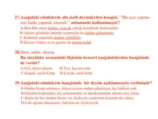 27.Aşağıdaki cümlelerde altı çizili deyimlerden hangisi,  ‘’Bir şeyi yapma-   sını baskı yaparak istemek’’  anlamında kullanılmıştır?   A-Ben bile onun  üstüne varacak  yüreği kendimde bulamadım.   B-Adamı gözünün önünde soymuşlar da  üstüne gidememiş .   C-Kadınlar sopalarla  üstüne yürüdüler .   D-Kocası ölünce evin geçimi de  üstüne kaldı .   28. Dere, nehir- akarsu   Bu sözcükler arasındaki ilişkinin benzeri aşağıdakilerden hangisinde    de vardır?   A-Göl, deniz-akarsu  B-Yaz, kış-mevsim   C-Kapak, sayfa-kitap  D-Çocuk, anne-baba   29.Aşağıdaki cümlelerin hangisinde  bir deyim açıklamasıyla verilmiştir?   A-Ondan hesap sormaya, olayın acısını ondan çıkarmaya hiç hakkım yok.   B-Gözünü kırpmadan, hiç çekinmeden ve duraksamadan adama ateş etmiş.   C-Senin de her tarakta bezin var, herkesin yardımına koşman da cabası.   D-Lafı ağzına tıkmasana, bakalım ne söyleyecek. 