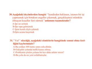 30.Aşağıdaki deyimlerden hangisi  ‘’kendinden beklenen, istenen bir işi    yapmamak için birtakım engeller çıkarmak, gerçekleşmesi mümkün    olmayan koşullar ileri sürmek’’ anlamını taşımaktadır?   A-İpe un sermek   B-İpe sapa gelmemek   C-İpini kendi eliyle çekmek   D-İpin ucunu kaçırmak   31. ’’Yol’’  sözcüğü, aşağıdaki cümlelerin hangisinde somut olma özel-   liğini kaybetmiştir?   A-Bu yoldan 100 metre sonra sola dönün.   B-Eskişehir yolunda trafik kazası olmuş.   C-Problemin çözüm yolunu bir kez daha anlatır mısın?   D-Bu yolu da mı yeni asfaltlamışlar. 