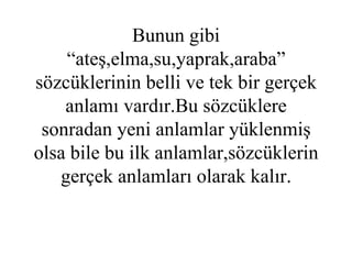 ‘ EV’ sözcüğü genel olarak hepimiz için “bir kimsenin yada ailenin içinde yaşadığı yer,konut” anlamı taşır. Bunun gibi “ateş,elma,su,yaprak,araba” sözcüklerinin belli ve tek bir gerçek anlamı vardır.Bu sözcüklere sonradan yeni anlamlar yüklenmiş olsa bile bu ilk anlamlar,sözcüklerin gerçek anlamları olarak kalır. 