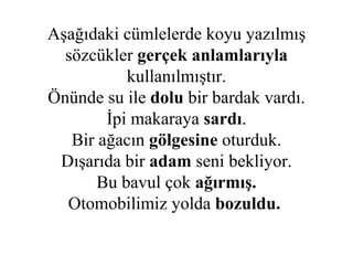 Aşağıdaki cümlelerde koyu yazılmış sözcükler  gerçek anlamlarıyla  kullanılmıştır. Önünde su ile  dolu  bir bardak vardı. İpi makaraya  sardı . Bir ağacın  gölgesine  oturduk. Dışarıda bir  adam  seni   bekliyor. Bu bavul çok  ağırmış. Otomobilimiz yolda  bozuldu.   