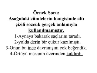 Örnek Soru: Aşağıdaki cümlelerin hangisinde altı çizili sözcük gerçek anlamıyla  kullanılmamıştır.   1- Aynaya  bakarak saçlarını taradı.   2-yolda  derin  bir çukur kazılmıştı. 3-Onun bu  ince  davranışını çok beğendik. 4-Örtüyü masanın üzerinden  kaldırdı. 